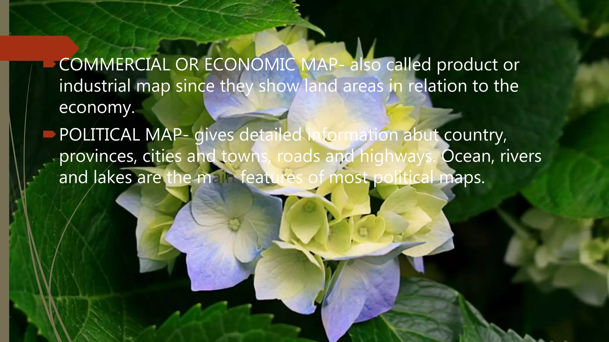 COMMERCIAL OR ECONOMIC MAP- also called product or
industrial map since they show land areas in relation to the
economy.
POLITICAL MAP- gives detailed information abut country,
provinces, cities and towns, roads and highways. Ocean, rivers
and lakes are the main features of most political maps.
 
