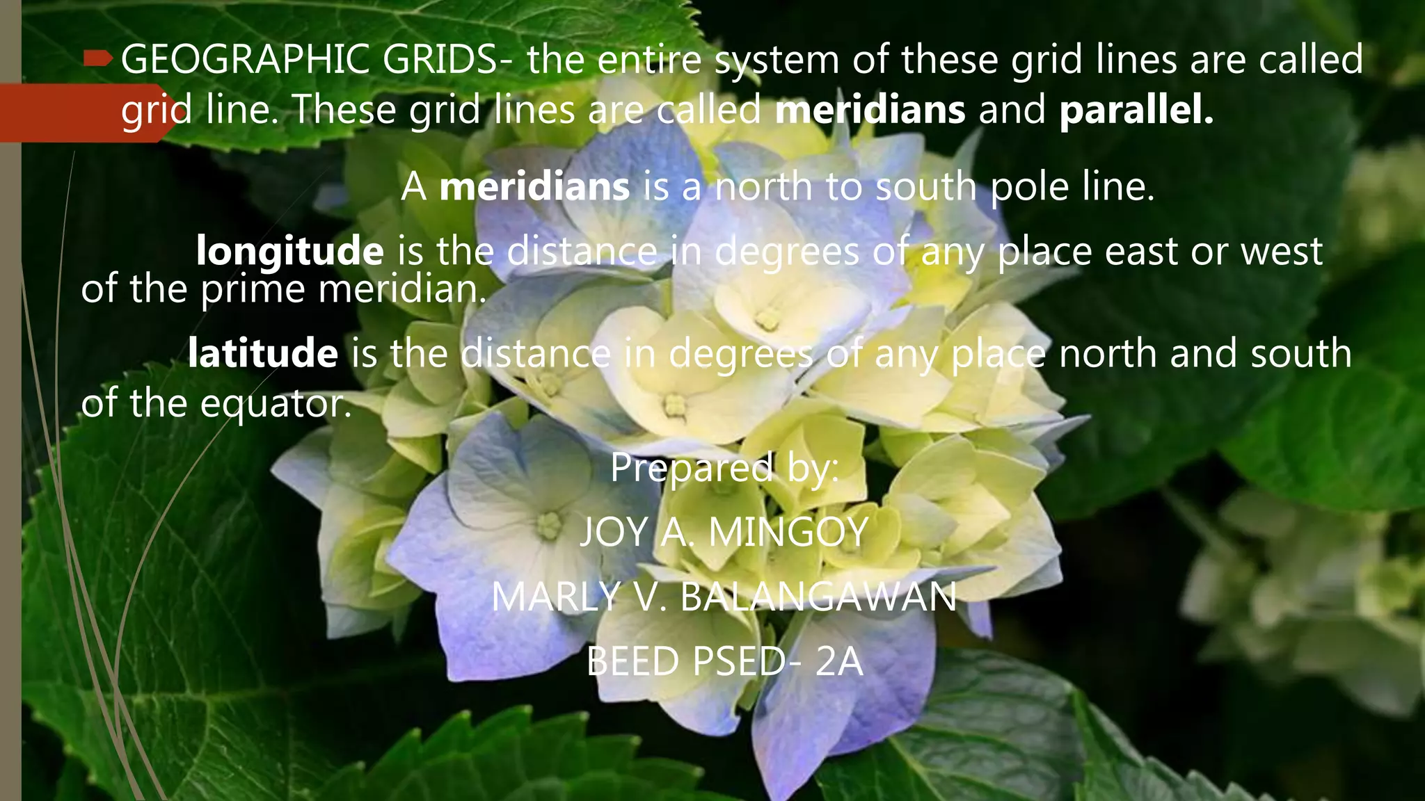 GEOGRAPHIC GRIDS- the entire system of these grid lines are called
grid line. These grid lines are called meridians and parallel.
A meridians is a north to south pole line.
longitude is the distance in degrees of any place east or west
of the prime meridian.
latitude is the distance in degrees of any place north and south
of the equator.
Prepared by:
JOY A. MINGOY
MARLY V. BALANGAWAN
BEED PSED- 2A
 