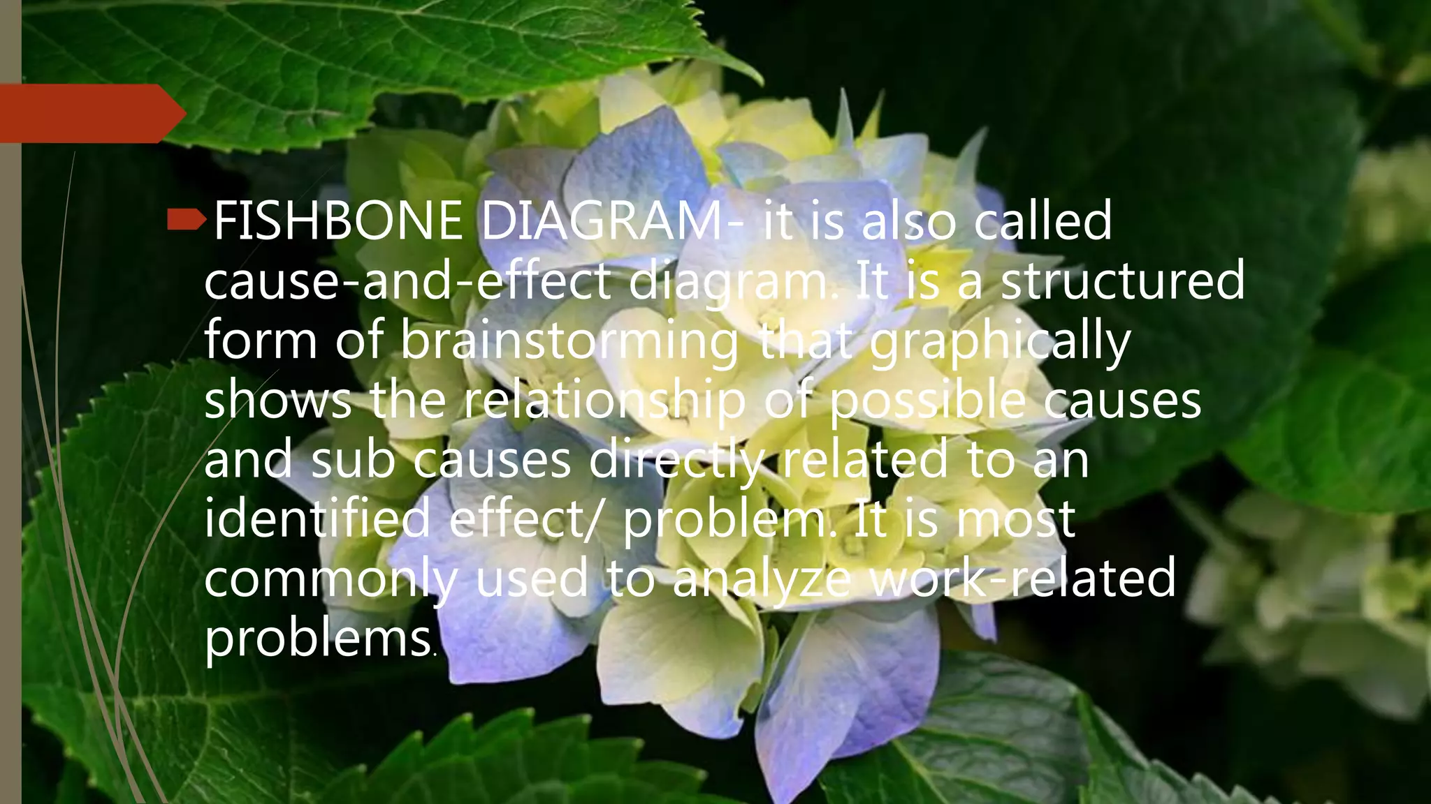 FISHBONE DIAGRAM- it is also called
cause-and-effect diagram. It is a structured
form of brainstorming that graphically
shows the relationship of possible causes
and sub causes directly related to an
identified effect/ problem. It is most
commonly used to analyze work-related
problems.
 