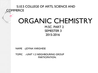 S.I.E.S COLLEGE OF ARTS, SCIENCE AND
COMMERCE
ORGANIC CHEMISTRY
M.SC. PART 2
SEMESTER 3
2015-2016
NAME :-JOYNA VARGHESE
TOPIC :-UNIT 1.2 NEIGHBOURING GROUP
PARTICIPATION.
 