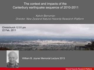 The context and impacts of the
         Canterbury earthquake sequence of 2010-2011

                            Kelvin Berryman
            Director, New Zealand Natural Hazards Research Platform


Christchurch 12.51 pm
22 Feb, 2011




                 William B. Joyner Memorial Lecture 2013



                                                           Natural Hazards Research Science
                                                                               GNS Platform
 