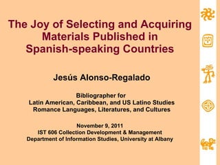 The Joy of Selecting and Acquiring Materials Published in Spanish-speaking Countries Jesús Alonso-Regalado Bibliographer for  Latin American, Caribbean, and US Latino Studies Romance Languages, Literatures, and Cultures November 9, 2011 IST 606 Collection Development & Management Department of Information Studies, University at Albany 