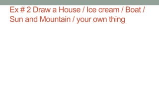 Ex # 2 Draw a House / Ice cream / Boat /
Sun and Mountain / your own thing
 