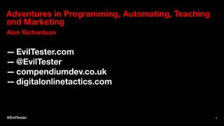 Adventures in Programming, Automating, Teaching
and Marketing
Alan Richardson
— EvilTester.com
— @EvilTester
— compendiumdev.co.uk
— digitalonlinetactics.com
@EvilTester 1
 