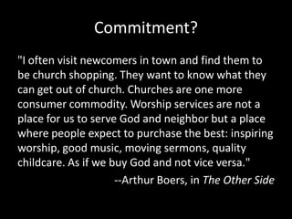 Commitment?
"I often visit newcomers in town and find them to
be church shopping. They want to know what they
can get out of church. Churches are one more
consumer commodity. Worship services are not a
place for us to serve God and neighbor but a place
where people expect to purchase the best: inspiring
worship, good music, moving sermons, quality
childcare. As if we buy God and not vice versa."
                     --Arthur Boers, in The Other Side
 