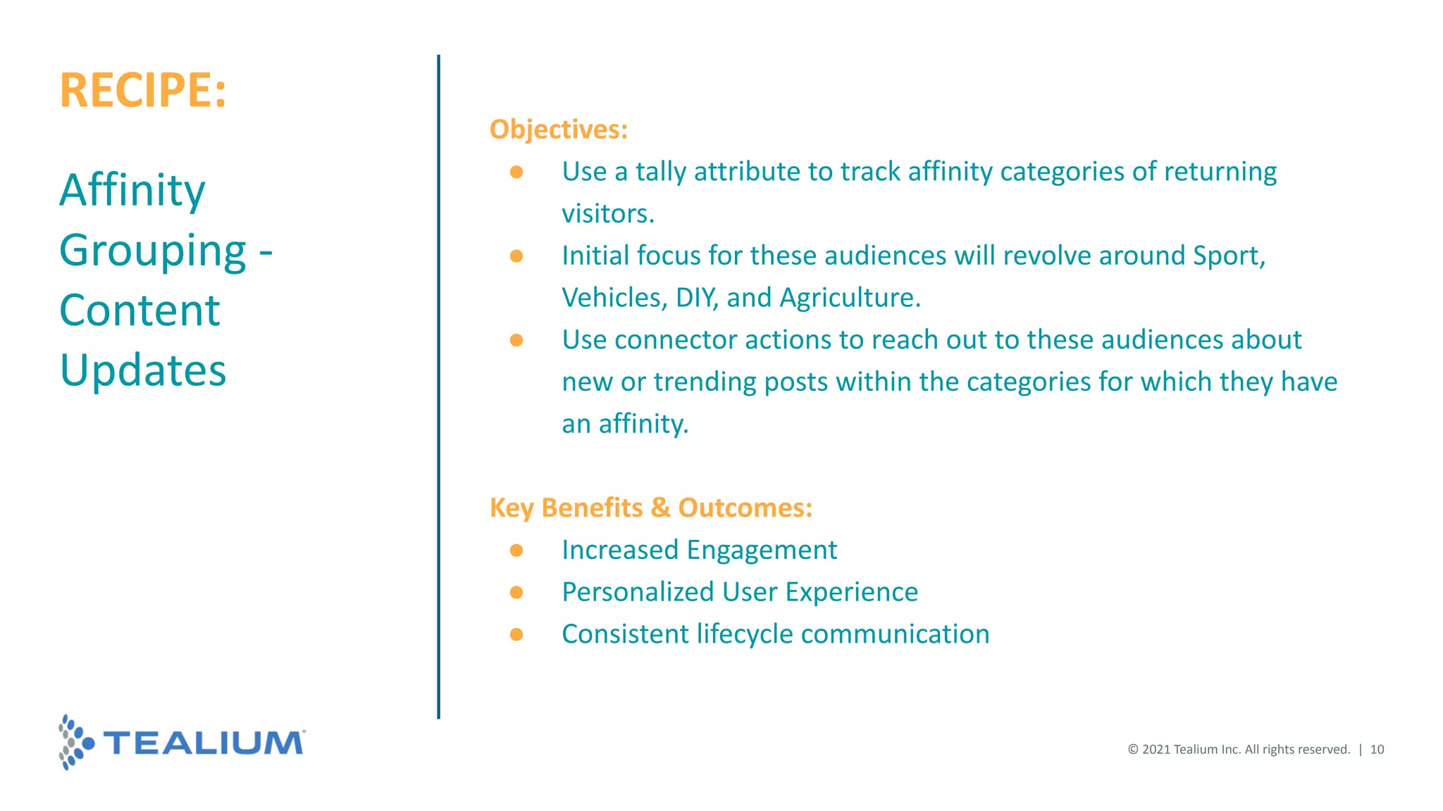 Affinity
Grouping -
Content
Updates
Objectives:
● Use a tally attribute to track affinity categories of returning
visitors.
● Initial focus for these audiences will revolve around Sport,
Vehicles, DIY, and Agriculture.
● Use connector actions to reach out to these audiences about
new or trending posts within the categories for which they have
an affinity.
Key Benefits & Outcomes:
● Increased Engagement
● Personalized User Experience
● Consistent lifecycle communication
© 2021 Tealium Inc. All rights reserved. | 10
RECIPE:
 