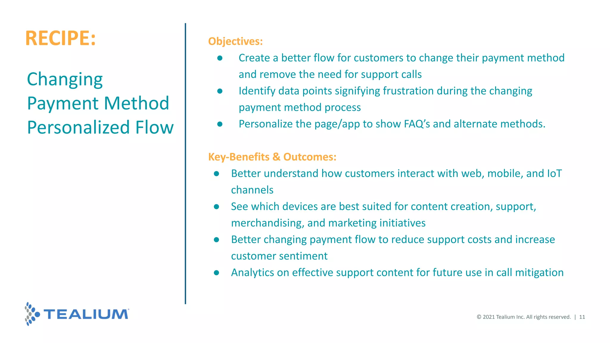 Changing
Payment Method
Personalized Flow
Objectives:
● Create a better flow for customers to change their payment method
and remove the need for support calls
● Identify data points signifying frustration during the changing
payment method process
● Personalize the page/app to show FAQ’s and alternate methods.
Key-Benefits & Outcomes:
● Better understand how customers interact with web, mobile, and IoT
channels
● See which devices are best suited for content creation, support,
merchandising, and marketing initiatives
● Better changing payment flow to reduce support costs and increase
customer sentiment
● Analytics on effective support content for future use in call mitigation
© 2021 Tealium Inc. All rights reserved. | 11
RECIPE:
 