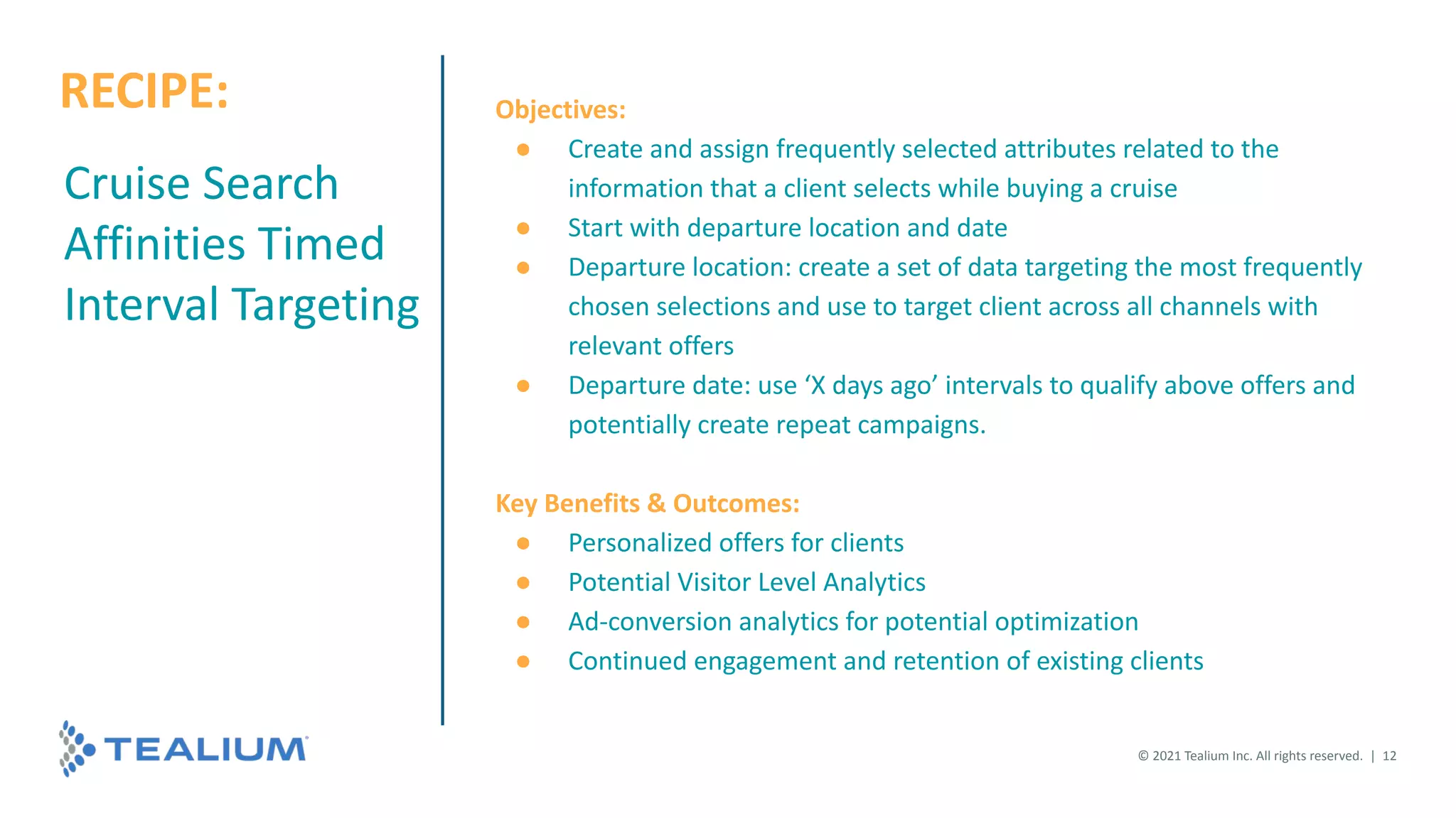 Cruise Search
Affinities Timed
Interval Targeting
Objectives:
● Create and assign frequently selected attributes related to the
information that a client selects while buying a cruise
● Start with departure location and date
● Departure location: create a set of data targeting the most frequently
chosen selections and use to target client across all channels with
relevant offers
● Departure date: use ‘X days ago’ intervals to qualify above offers and
potentially create repeat campaigns.
Key Benefits & Outcomes:
● Personalized offers for clients
● Potential Visitor Level Analytics
● Ad-conversion analytics for potential optimization
● Continued engagement and retention of existing clients
© 2021 Tealium Inc. All rights reserved. | 12
RECIPE:
 