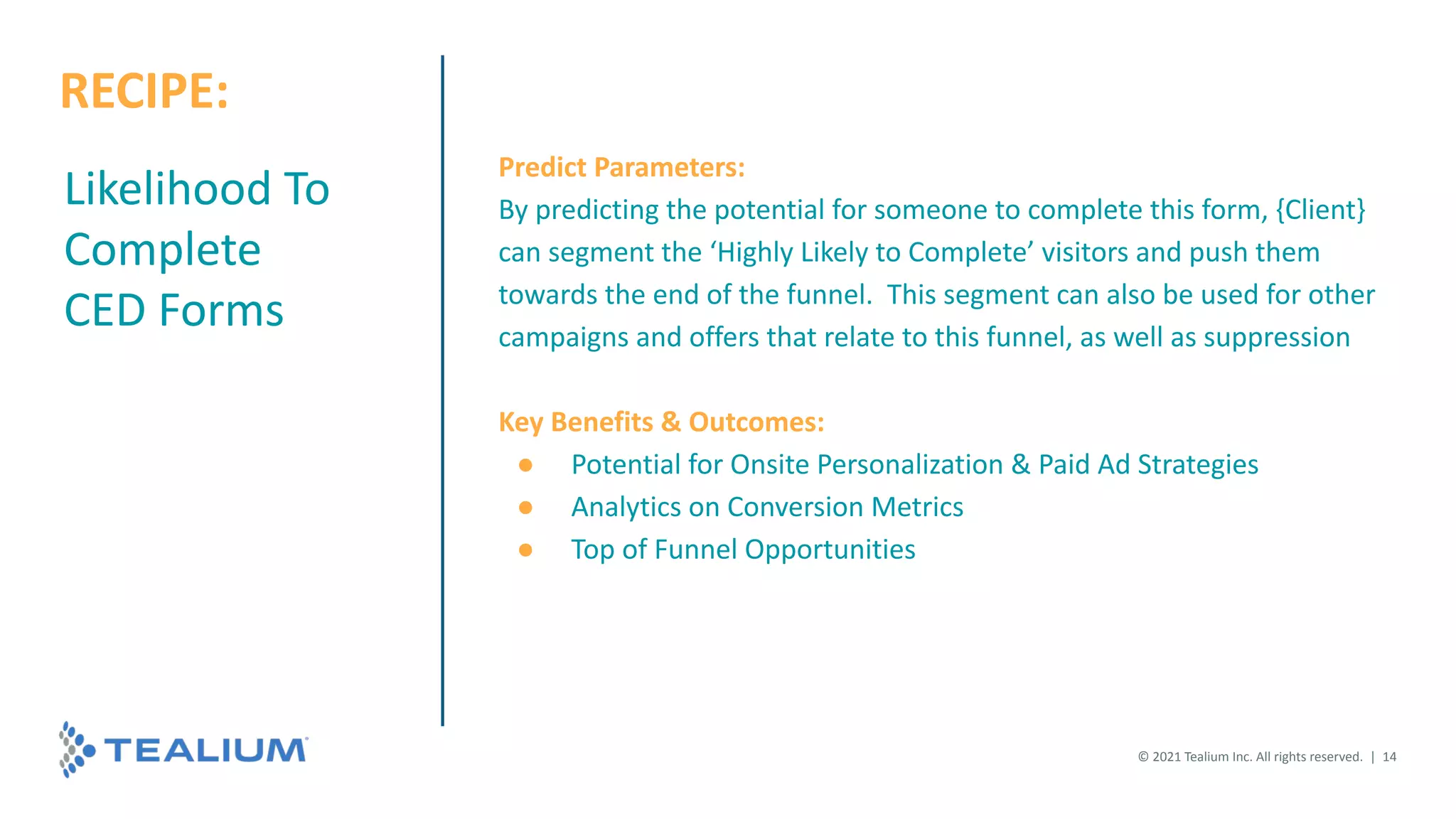 Likelihood To
Complete
CED Forms
Predict Parameters:
By predicting the potential for someone to complete this form, {Client}
can segment the ‘Highly Likely to Complete’ visitors and push them
towards the end of the funnel. This segment can also be used for other
campaigns and offers that relate to this funnel, as well as suppression
Key Benefits & Outcomes:
● Potential for Onsite Personalization & Paid Ad Strategies
● Analytics on Conversion Metrics
● Top of Funnel Opportunities
© 2021 Tealium Inc. All rights reserved. | 14
RECIPE:
 