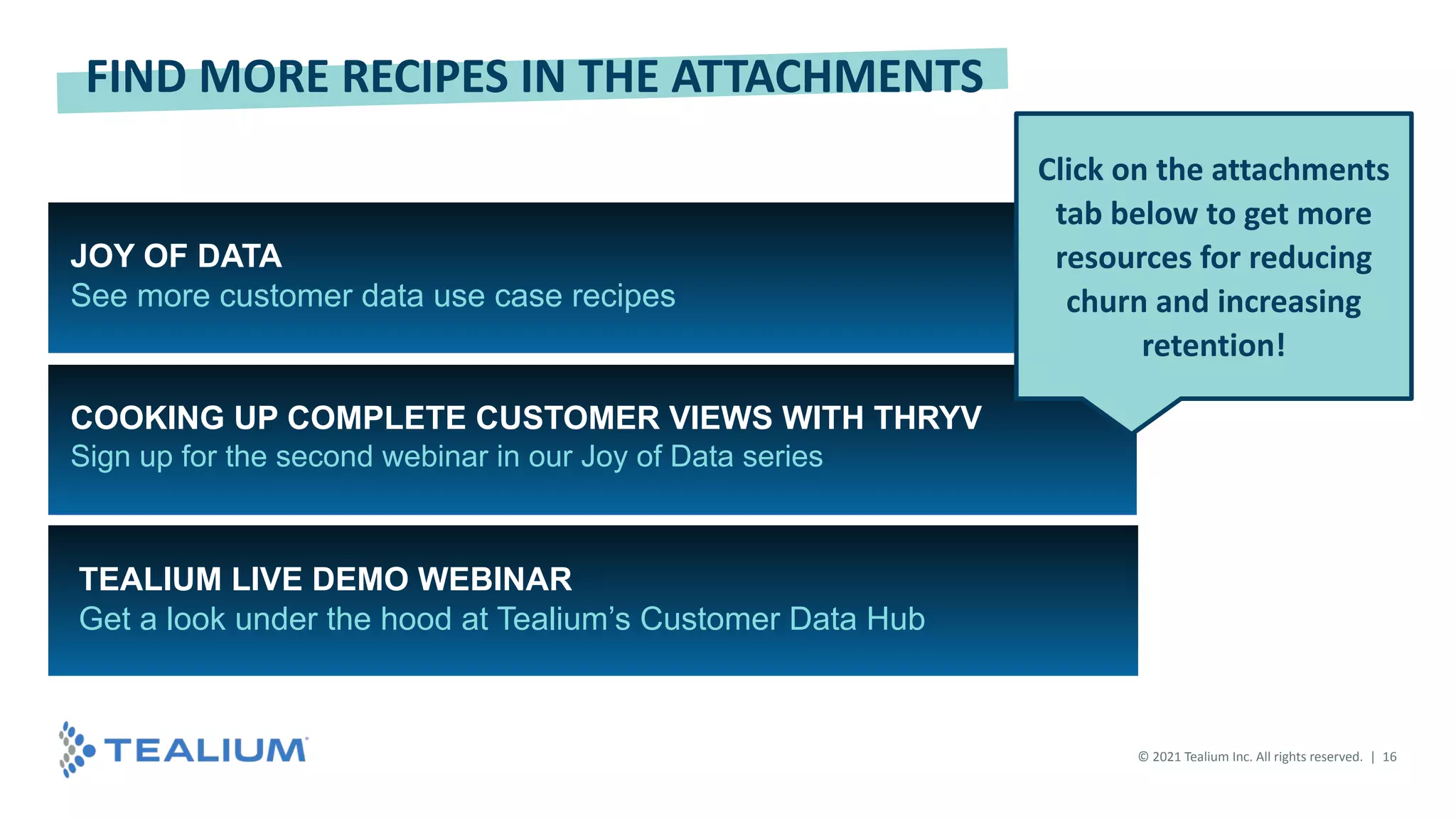 JOY OF DATA
See more customer data use case recipes
COOKING UP COMPLETE CUSTOMER VIEWS WITH THRYV
Sign up for the second webinar in our Joy of Data series
FIND MORE RECIPES IN THE ATTACHMENTS
TEALIUM LIVE DEMO WEBINAR
Get a look under the hood at Tealium’s Customer Data Hub
Click on the attachments
tab below to get more
resources for reducing
churn and increasing
retention!
© 2021 Tealium Inc. All rights reserved. | 16
 