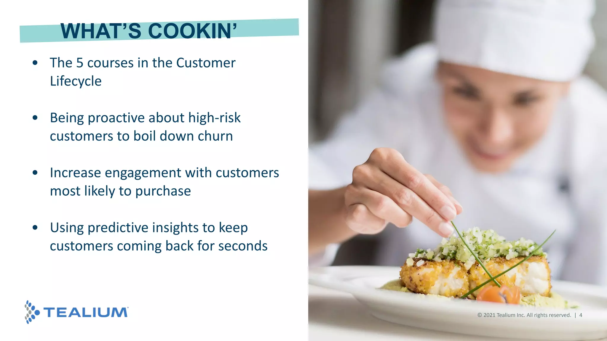 © 2020 Tealium Inc. All rights reserved. | 4
• The 5 courses in the Customer
Lifecycle
• Being proactive about high-risk
customers to boil down churn
• Increase engagement with customers
most likely to purchase
• Using predictive insights to keep
customers coming back for seconds
WHAT’S COOKIN’
© 2021 Tealium Inc. All rights reserved. | 4
 