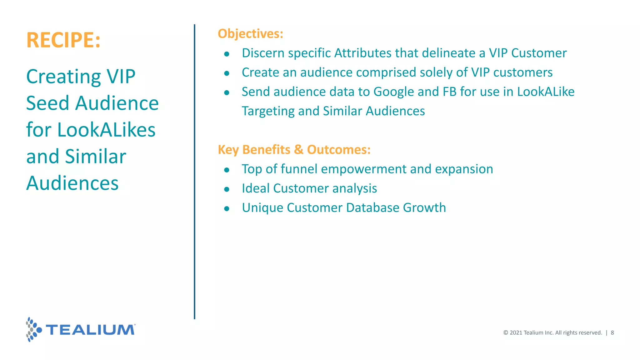 © 2021 Tealium Inc. All rights reserved. | 8
Creating VIP
Seed Audience
for LookALikes
and Similar
Audiences
Objectives:
● Discern specific Attributes that delineate a VIP Customer
● Create an audience comprised solely of VIP customers
● Send audience data to Google and FB for use in LookALike
Targeting and Similar Audiences
Key Benefits & Outcomes:
● Top of funnel empowerment and expansion
● Ideal Customer analysis
● Unique Customer Database Growth
RECIPE:
 