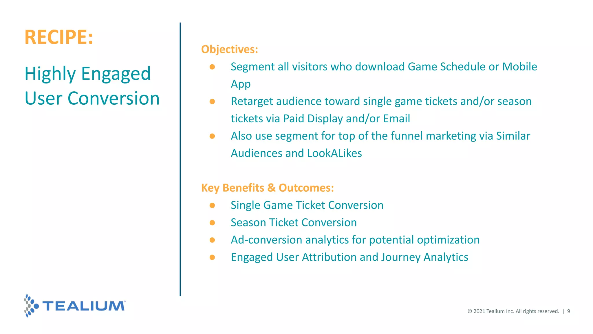 Highly Engaged
User Conversion
Objectives:
● Segment all visitors who download Game Schedule or Mobile
App
● Retarget audience toward single game tickets and/or season
tickets via Paid Display and/or Email
● Also use segment for top of the funnel marketing via Similar
Audiences and LookALikes
Key Benefits & Outcomes:
● Single Game Ticket Conversion
● Season Ticket Conversion
● Ad-conversion analytics for potential optimization
● Engaged User Attribution and Journey Analytics
© 2021 Tealium Inc. All rights reserved. | 9
RECIPE:
 