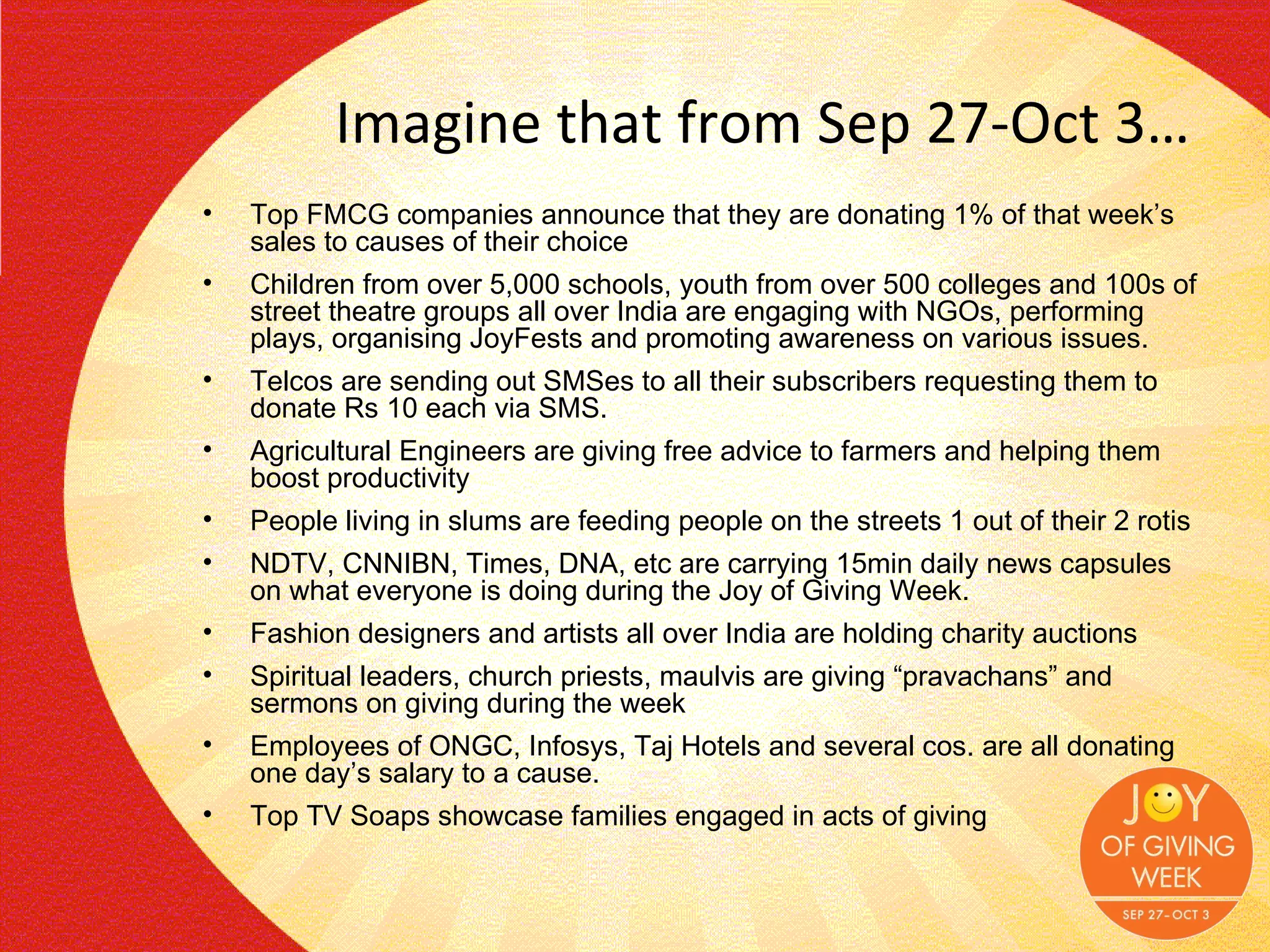 Imagine that from Sep 27-Oct 3… Top FMCG companies announce that they are donating 1% of that week’s sales to causes of their choice Children from over 5,000 schools, youth from over 500 colleges and 100s of street theatre groups all over India are engaging with NGOs, performing plays, organising JoyFests and promoting awareness on various issues. Telcos are sending out SMSes to all their subscribers requesting them to donate Rs 10 each via SMS. Agricultural Engineers are giving free advice to farmers and helping them boost productivity People living in slums are feeding people on the streets 1 out of their 2 rotis NDTV, CNNIBN, Times, DNA, etc are carrying 15min daily news capsules on what everyone is doing during the Joy of Giving Week.  Fashion designers and artists all over India are holding charity auctions Spiritual leaders, church priests, maulvis are giving “pravachans” and sermons on giving during the week  Employees of ONGC, Infosys, Taj Hotels and several cos. are all donating one day’s salary to a cause.  Top TV Soaps showcase families engaged in acts of giving 
