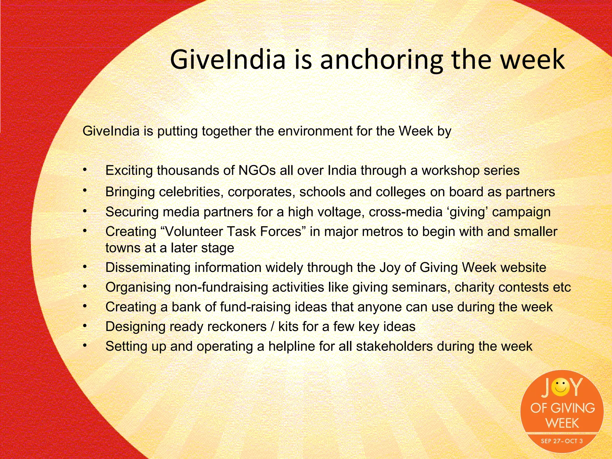 GiveIndia is anchoring the week GiveIndia is putting together the environment for the Week by Exciting thousands of NGOs all over India through a workshop series Bringing celebrities, corporates, schools and colleges   on board as partners Securing media partners for a high voltage, cross-media ‘giving’ campaign Creating “Volunteer Task Forces” in major metros to begin with and smaller towns at a later stage Disseminating information widely through the Joy of Giving Week website Organising non-fundraising activities like giving seminars, charity contests etc Creating a bank of fund-raising ideas that anyone can use during the week Designing ready reckoners / kits for a few key ideas Setting up and operating a helpline for all stakeholders during the week 
