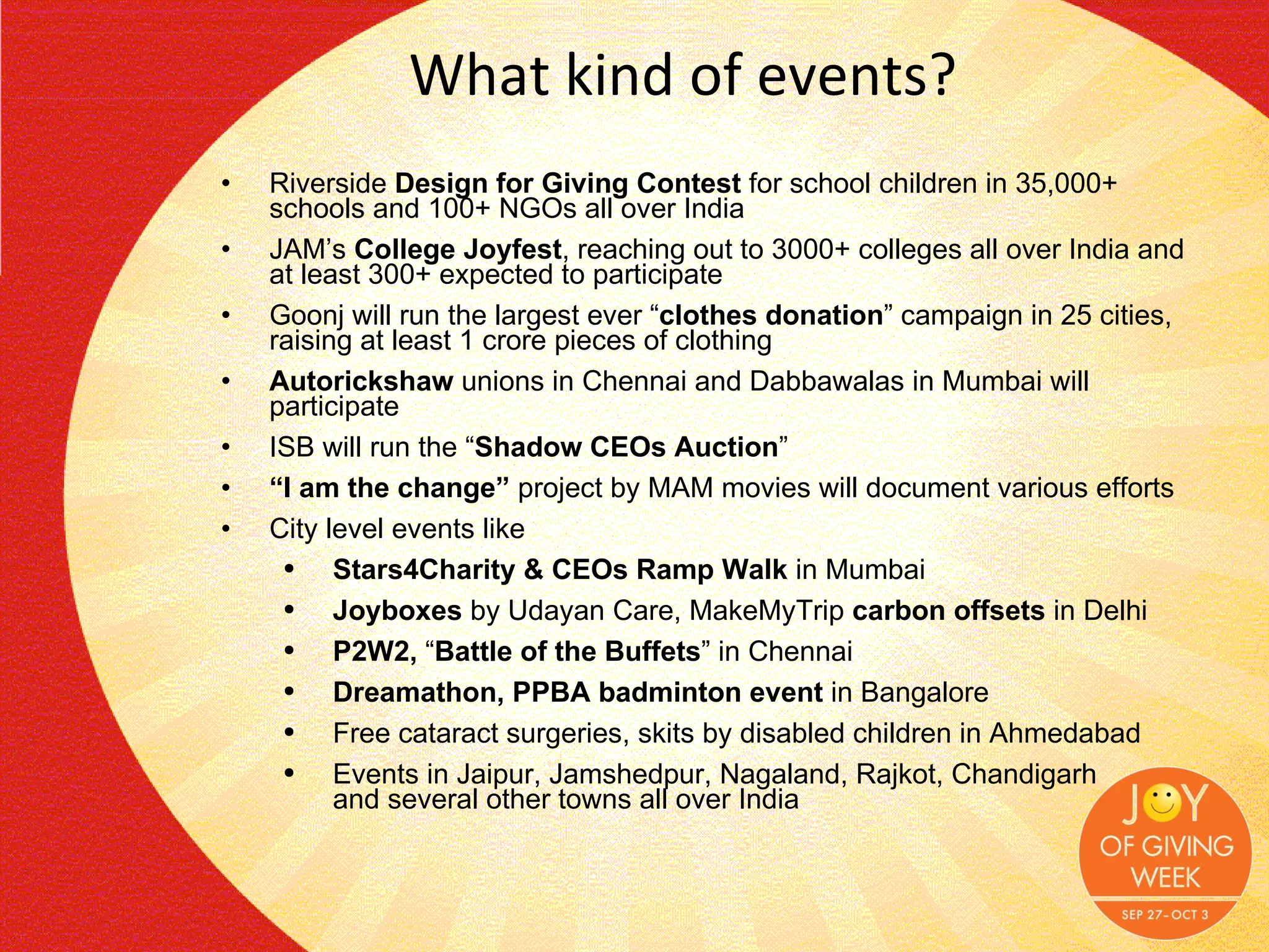 What kind of events? Riverside  Design for Giving Contest  for school children in 35,000+ schools and 100+ NGOs all over India  JAM’s  College Joyfest , reaching out to 3000+ colleges all over India and at least 300+ expected to participate  Goonj will run the largest ever “ clothes donation ” campaign in 25 cities, raising at least 1 crore pieces of clothing Autorickshaw  unions in Chennai and Dabbawalas in Mumbai will participate ISB will run the “ Shadow CEOs Auction ” “ I am the change”  project by MAM movies will document various efforts City level events like  Stars4Charity & CEOs Ramp Walk  in Mumbai Joyboxes  by Udayan Care, MakeMyTrip  carbon offsets  in Delhi P2W2,  “ Battle of the Buffets ” in Chennai Dreamathon, PPBA badminton event  in Bangalore Free cataract surgeries, skits by disabled children in Ahmedabad Events in Jaipur, Jamshedpur, Nagaland, Rajkot, Chandigarh and several other towns all over India 