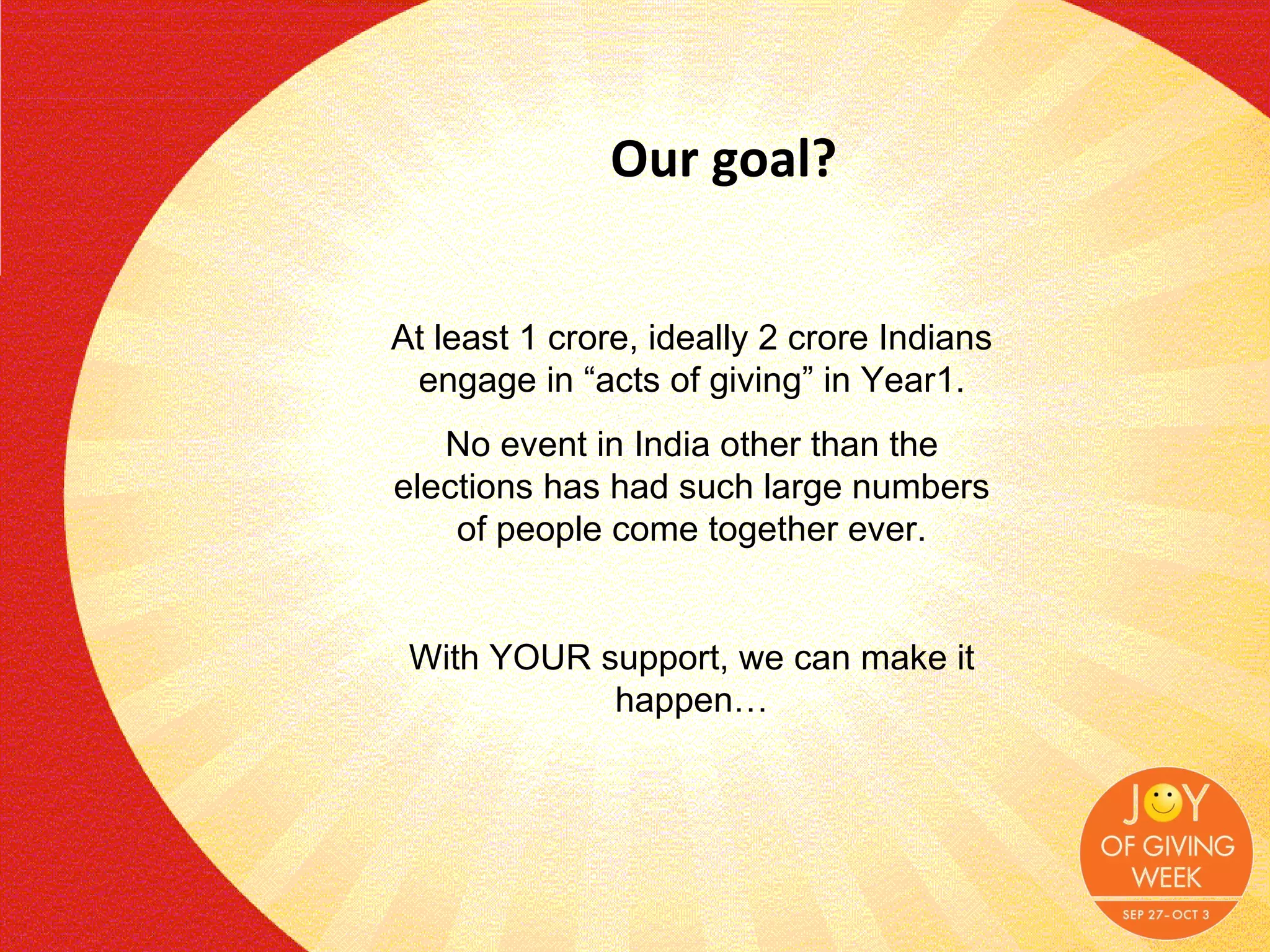Our goal? At least 1 crore, ideally 2 crore Indians engage in “acts of giving” in Year1. No event in India other than the elections has had such large numbers of people come together ever. With YOUR support, we can make it happen… 