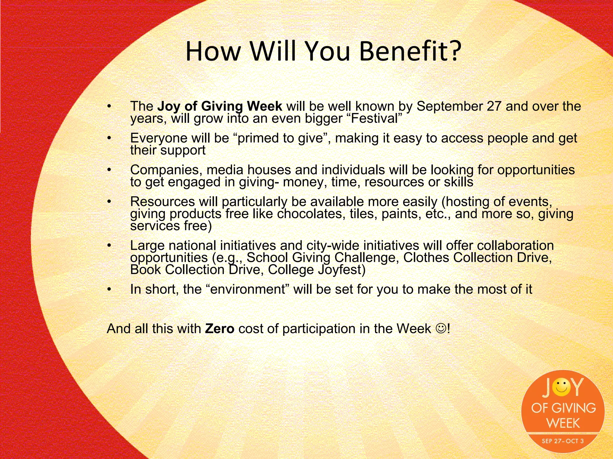 How Will You Benefit? The  Joy of Giving Week  will be well known by September 27 and over the years, will grow into an even bigger “Festival” Everyone will be “primed to give”, making it easy to access people and get their support Companies, media houses and individuals will be looking for opportunities to get engaged in giving- money, time, resources or skills Resources will particularly be available more easily (hosting of events, giving products free like chocolates, tiles, paints, etc., and more so, giving services free) Large national initiatives and city-wide initiatives will offer collaboration opportunities (e.g., School Giving Challenge, Clothes Collection Drive, Book Collection Drive, College Joyfest) In short, the “environment” will be set for you to make the most of it And all this with  Zero  cost of participation in the Week   ! 