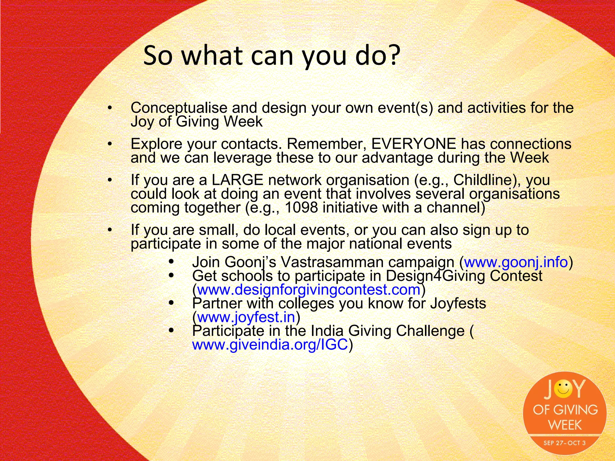 So what can you do? Conceptualise and design your own event(s) and activities for the Joy of Giving Week Explore your contacts. Remember, EVERYONE has connections and we can leverage these to our advantage during the Week If you are a LARGE network organisation (e.g., Childline), you could look at doing an event that involves several organisations coming together (e.g., 1098 initiative with a channel) If you are small, do local events, or you can also sign up to participate in some of the major national events Join Goonj’s Vastrasamman campaign ( www.goonj.info ) Get schools to participate in Design4Giving Contest ( www.designforgivingcontest.com )  Partner with colleges you know for Joyfests ( www.joyfest.in ) Participate in the India Giving Challenge ( www.giveindia.org/IGC ) 