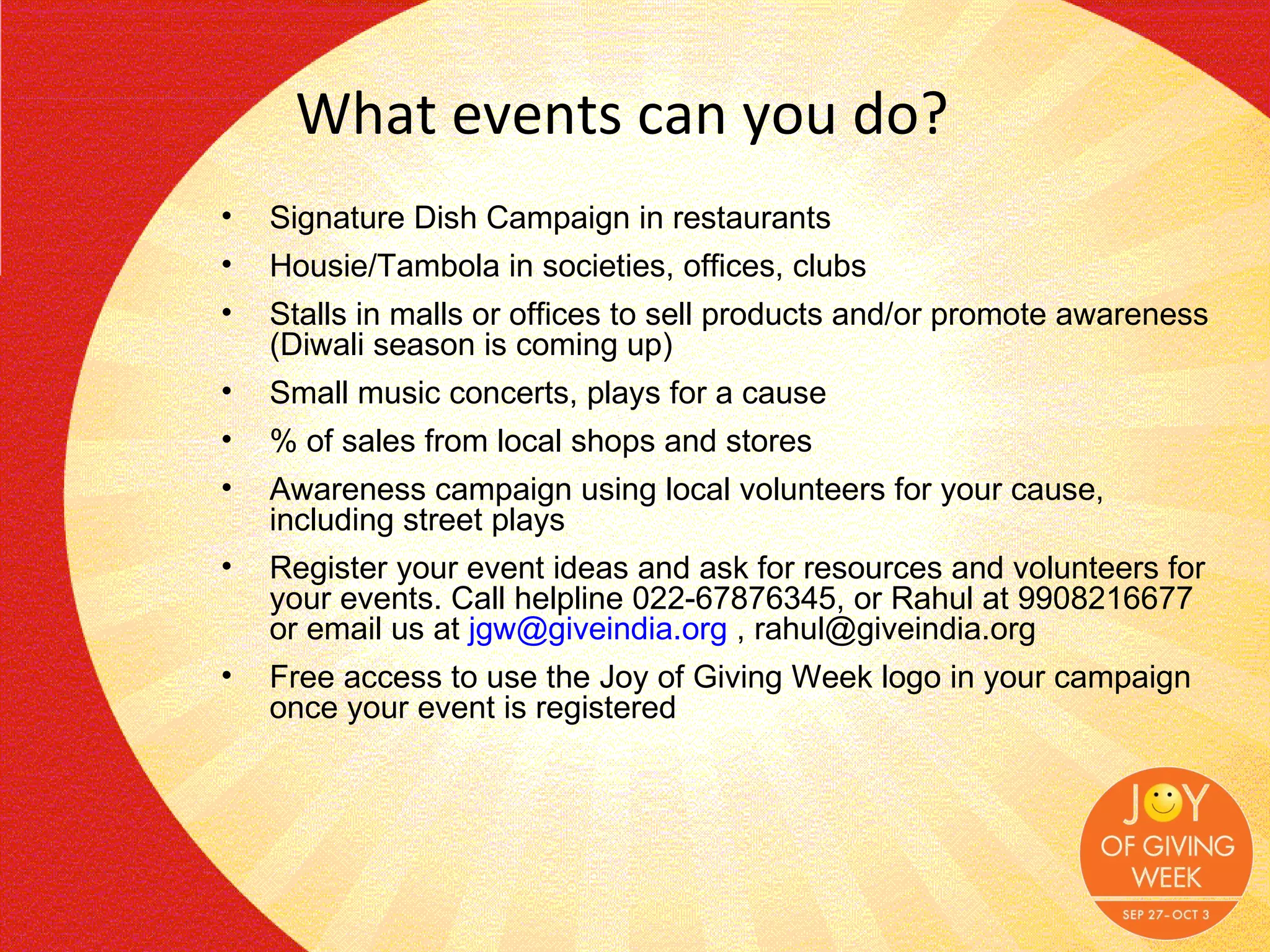 What events can you do? Signature Dish Campaign in restaurants Housie/Tambola in societies, offices, clubs Stalls in malls or offices to sell products and/or promote awareness (Diwali season is coming up) Small music concerts, plays for a cause % of sales from local shops and stores Awareness campaign using local volunteers for your cause, including street plays Register your event ideas and ask for resources and volunteers for your events. Call helpline 022-67876345, or Rahul at 9908216677 or email us at  [email_address]  , rahul@giveindia.org Free access to use the Joy of Giving Week logo in your campaign once your event is registered 