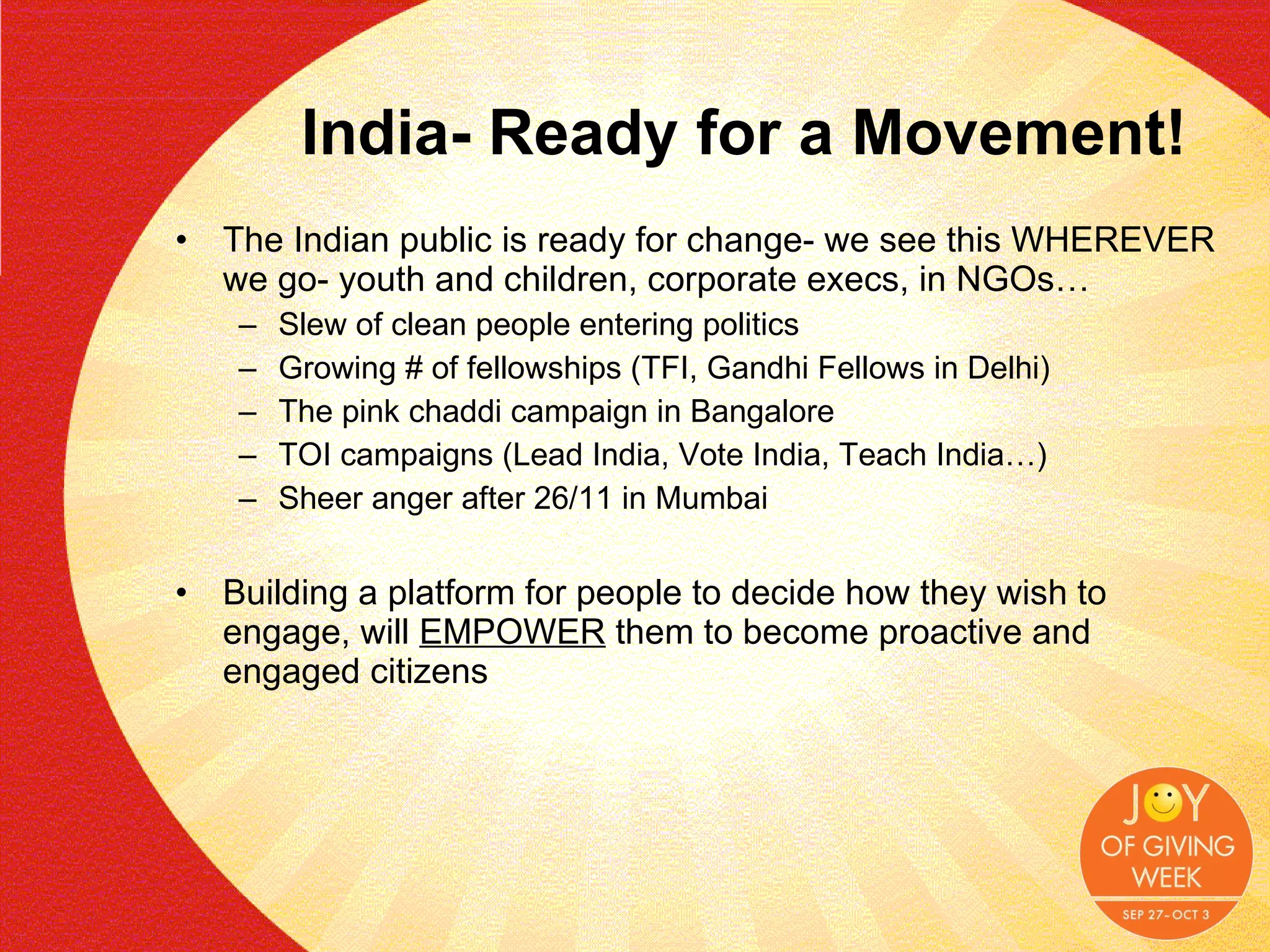 India- Ready for a Movement! The Indian public is ready for change- we see this WHEREVER we go- youth and children, corporate execs, in NGOs… Slew of clean people entering politics Growing # of fellowships (TFI, Gandhi Fellows in Delhi) The pink chaddi campaign in Bangalore TOI campaigns (Lead India, Vote India, Teach India…) Sheer anger after 26/11 in Mumbai Building a platform for people to decide how they wish to engage, will  EMPOWER  them to become proactive and engaged citizens 