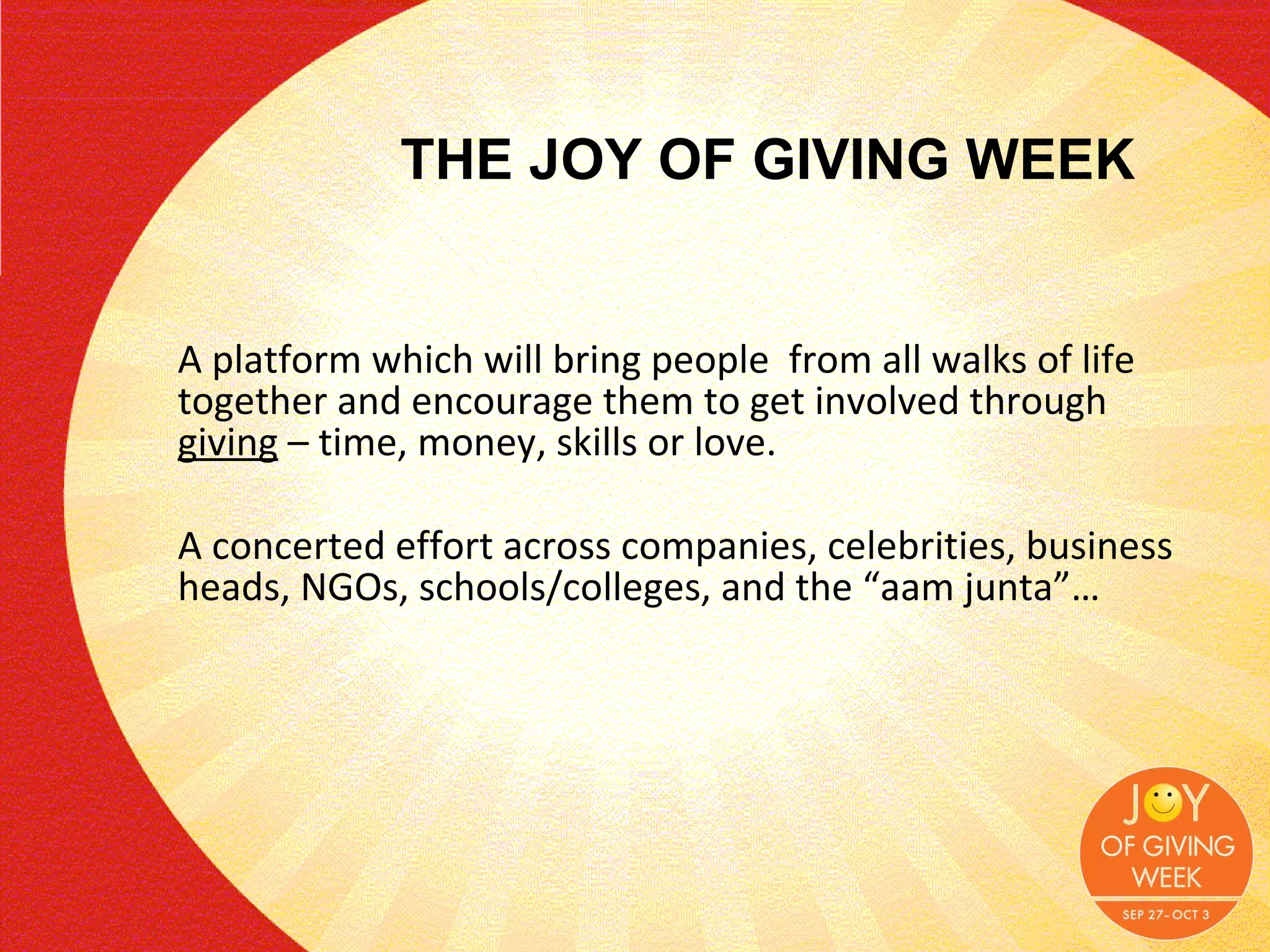 A platform which will bring people  from all walks of life together and encourage them to get involved through  giving  – time, money, skills or love.  A concerted effort across companies, celebrities, business heads, NGOs, schools/colleges, and the “aam junta”… THE JOY OF GIVING WEEK 