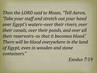 Then the LORD said to Moses, “Tell Aaron,
‘Take your staff and stretch out your hand
over Egypt’s waters–over their rivers, over
their canals, over their ponds, and over all
their reservoirs–so that it becomes blood.’
There will be blood everywhere in the land
of Egypt, even in wooden and stone
containers.”
Exodus 7:19