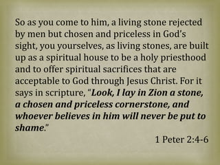 So as you come to him, a living stone rejected
by men but chosen and priceless in God’s
sight, you yourselves, as living stones, are built
up as a spiritual house to be a holy priesthood
and to offer spiritual sacrifices that are
acceptable to God through Jesus Christ. For it
says in scripture, “Look, I lay in Zion a stone,
a chosen and priceless cornerstone, and
whoever believes in him will never be put to
shame.”
1 Peter 2:4-6
 