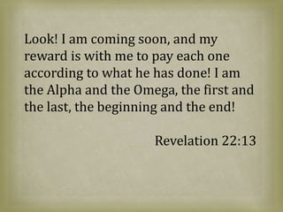 Look! I am coming soon, and my
reward is with me to pay each one
according to what he has done! I am
the Alpha and the Omega, the first and
the last, the beginning and the end!
Revelation 22:13
 