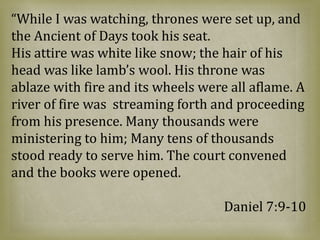 “While I was watching, thrones were set up, and
the Ancient of Days took his seat.
His attire was white like snow; the hair of his
head was like lamb’s wool. His throne was
ablaze with fire and its wheels were all aflame. A
river of fire was streaming forth and proceeding
from his presence. Many thousands were
ministering to him; Many tens of thousands
stood ready to serve him. The court convened
and the books were opened.
Daniel 7:9-10
 