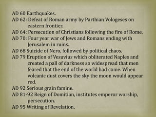 AD 60 Earthquakes.
AD 62: Defeat of Roman army by Parthian Vologeses on
eastern frontier.
AD 64: Persecution of Christians following the fire of Rome.
AD 70: Four year war of Jews and Romans ending with
Jerusalem in ruins.
AD 68 Suicide of Nero, followed by political chaos.
AD 79 Eruption of Vesuvius which obliterated Naples and
created a pall of darkness so widespread that men
feared that the end of the world had come. When
volcanic dust covers the sky the moon would appear
red.
AD 92 Serious grain famine.
AD 81-92 Reign of Domitian, institutes emperor worship,
persecution.
AD 95 Writing of Revelation.
 