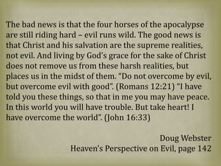 The bad news is that the four horses of the apocalypse
are still riding hard – evil runs wild. The good news is
that Christ and his salvation are the supreme realities,
not evil. And living by God’s grace for the sake of Christ
does not remove us from these harsh realities, but
places us in the midst of them. “Do not overcome by evil,
but overcome evil with good”. (Romans 12:21) “I have
told you these things, so that in me you may have peace.
In this world you will have trouble. But take heart! I
have overcome the world”. (John 16:33)
Doug Webster
Heaven’s Perspective on Evil, page 142
 
