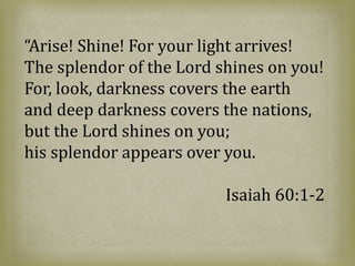 “Arise! Shine! For your light arrives!
The splendor of the Lord shines on you!
For, look, darkness covers the earth
and deep darkness covers the nations,
but the Lord shines on you;
his splendor appears over you.
Isaiah 60:1-2
 