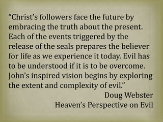 “Christ’s followers face the future by
embracing the truth about the present.
Each of the events triggered by the
release of the seals prepares the believer
for life as we experience it today. Evil has
to be understood if it is to be overcome.
John’s inspired vision begins by exploring
the extent and complexity of evil.”
Doug Webster
Heaven’s Perspective on Evil
 