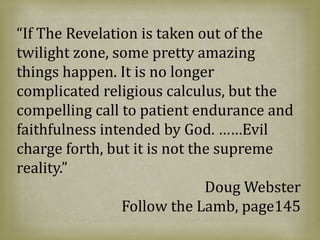 “If The Revelation is taken out of the
twilight zone, some pretty amazing
things happen. It is no longer
complicated religious calculus, but the
compelling call to patient endurance and
faithfulness intended by God. ……Evil
charge forth, but it is not the supreme
reality.”
Doug Webster
Follow the Lamb, page145