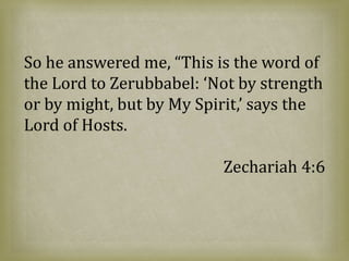 So he answered me, “This is the word of
the Lord to Zerubbabel: ‘Not by strength
or by might, but by My Spirit,’ says the
Lord of Hosts.
Zechariah 4:6
 