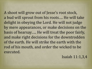 A shoot will grow out of Jesse’s root stock,
a bud will sprout from his roots…. He will take
delight in obeying the Lord. He will not judge
by mere appearances, or make decisions on the
basis of hearsay….. He will treat the poor fairly,
and make right decisions for the downtrodden
of the earth. He will strike the earth with the
rod of his mouth, and order the wicked to be
executed.
Isaiah 11:1,3,4
 