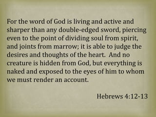 For the word of God is living and active and
sharper than any double-edged sword, piercing
even to the point of dividing soul from spirit,
and joints from marrow; it is able to judge the
desires and thoughts of the heart. And no
creature is hidden from God, but everything is
naked and exposed to the eyes of him to whom
we must render an account.
Hebrews 4:12-13
 