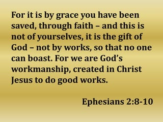 For it is by grace you have been
saved, through faith – and this is
not of yourselves, it is the gift of
God – not by works, so that no one
can boast. For we are God’s
workmanship, created in Christ
Jesus to do good works.
Ephesians 2:8-10
 