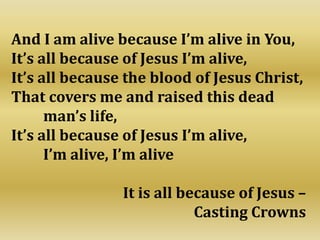 And I am alive because I’m alive in You,
It’s all because of Jesus I’m alive,
It’s all because the blood of Jesus Christ,
That covers me and raised this dead
man’s life,
It’s all because of Jesus I’m alive,
I’m alive, I’m alive
It is all because of Jesus –
Casting Crowns
 