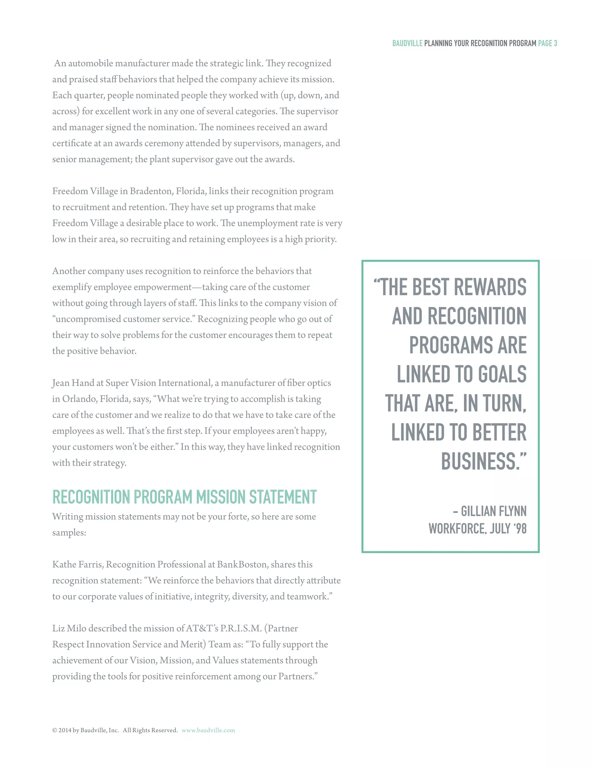 © 2014 by Baudville, Inc. All Rights Reserved. www.baudville.com 
An automobile manufacturer made the strategic link. They recognized 
and praised staff behaviors that helped the company achieve its mission. 
Each quarter, people nominated people they worked with (up, down, and 
across) for excellent work in any one of several categories. The supervisor 
and manager signed the nomination. The nominees received an award 
certificate at an awards ceremony attended by supervisors, managers, and 
senior management; the plant supervisor gave out the awards. 
Freedom Village in Bradenton, Florida, links their recognition program 
to recruitment and retention. They have set up programs that make 
Freedom Village a desirable place to work. The unemployment rate is very 
low in their area, so recruiting and retaining employees is a high priority. 
Another company uses recognition to reinforce the behaviors that 
exemplify employee empowerment—taking care of the customer 
without going through layers of staff. This links to the company vision of 
“uncompromised customer service.” Recognizing people who go out of 
their way to solve problems for the customer encourages them to repeat 
the positive behavior. 
Jean Hand at Super Vision International, a manufacturer of fiber optics 
in Orlando, Florida, says, “What we’re trying to accomplish is taking 
care of the customer and we realize to do that we have to take care of the 
employees as well. That’s the first step. If your employees aren’t happy, 
your customers won’t be either.” In this way, they have linked recognition 
with their strategy. 
BAUDVILLE PLANNING YOUR RECOGNITION PROGRAM PAGE 3 
RECOGNITION PROGRAM MISSION STATEMENT 
Writing mission statements may not be your forte, so here are some 
samples: 
Kathe Farris, Recognition Professional at BankBoston, shares this 
recognition statement: “We reinforce the behaviors that directly attribute 
to our corporate values of initiative, integrity, diversity, and teamwork.” 
Liz Milo described the mission of AT&T’s P.R.I.S.M. (Partner 
Respect Innovation Service and Merit) Team as: “To fully support the 
achievement of our Vision, Mission, and Values statements through 
providing the tools for positive reinforcement among our Partners.” 
“THE BEST REWARDS 
AND RECOGNITION 
PROGRAMS ARE 
LINKED TO GOALS 
THAT ARE, IN TURN, 
LINKED TO BETTER 
BUSINESS.” 
- GILLIAN FLYNN 
WORKFORCE, JULY ‘98 
 