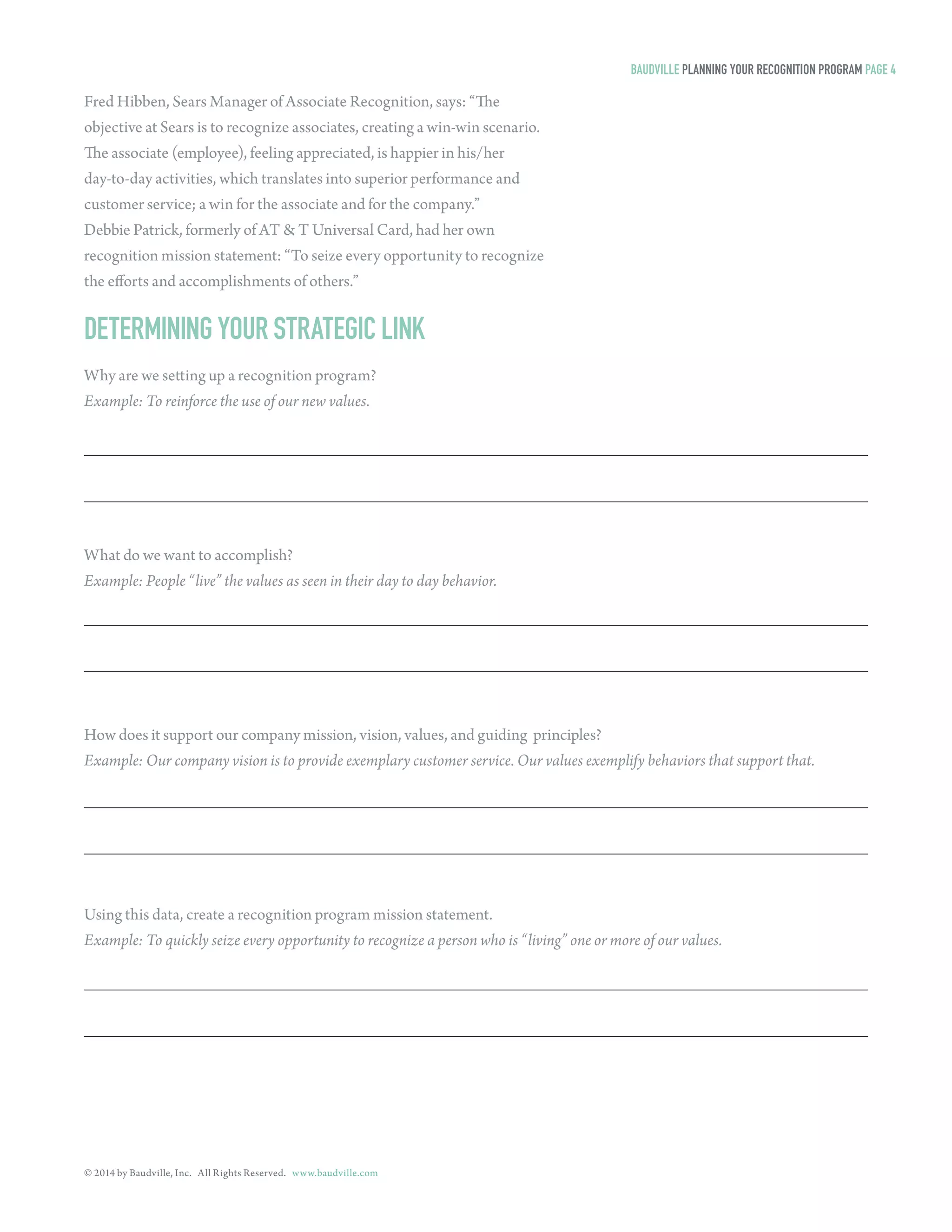 © 2014 by Baudville, Inc. All Rights Reserved. www.baudville.com 
Fred Hibben, Sears Manager of Associate Recognition, says: “The 
objective at Sears is to recognize associates, creating a win-win scenario. 
The associate (employee), feeling appreciated, is happier in his/her 
day-to-day activities, which translates into superior performance and 
customer service; a win for the associate and for the company.” 
Debbie Patrick, formerly of AT & T Universal Card, had her own 
recognition mission statement: “To seize every opportunity to recognize 
the efforts and accomplishments of others.” 
DETERMINING YOUR STRATEGIC LINK 
Why are we setting up a recognition program? 
Example: To reinforce the use of our new values. 
What do we want to accomplish? 
Example: People “live” the values as seen in their day to day behavior. 
How does it support our company mission, vision, values, and guiding principles? 
Example: Our company vision is to provide exemplary customer service. Our values exemplify behaviors that support that. 
Using this data, create a recognition program mission statement. 
Example: To quickly seize every opportunity to recognize a person who is “living” one or more of our values. 
BAUDVILLE PLANNING YOUR RECOGNITION PROGRAM PAGE 4 
 