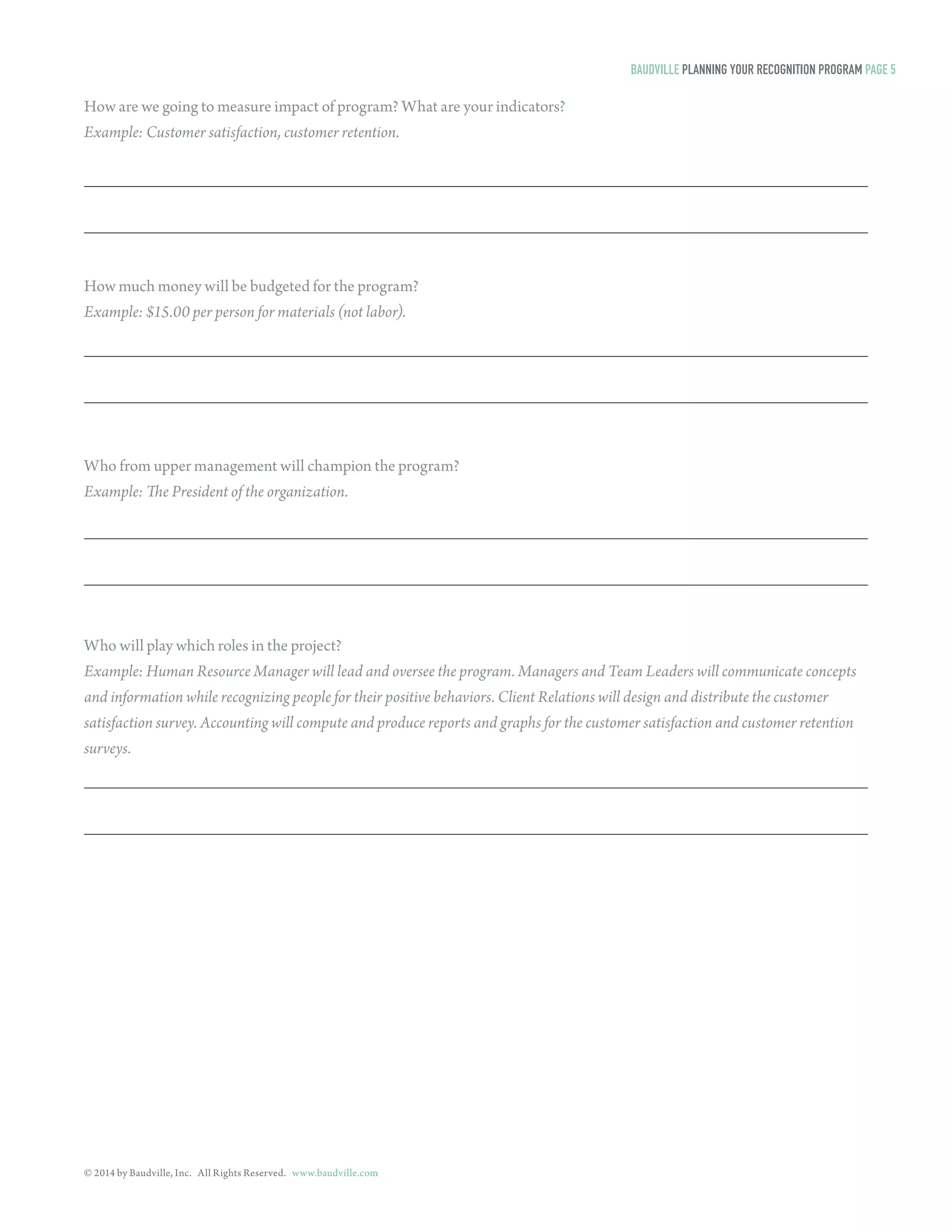 © 2014 by Baudville, Inc. All Rights Reserved. www.baudville.com 
How are we going to measure impact of program? What are your indicators? 
Example: Customer satisfaction, customer retention. 
How much money will be budgeted for the program? 
Example: $15.00 per person for materials (not labor). 
Who from upper management will champion the program? 
Example: The President of the organization. 
Who will play which roles in the project? 
Example: Human Resource Manager will lead and oversee the program. Managers and Team Leaders will communicate concepts 
and information while recognizing people for their positive behaviors. Client Relations will design and distribute the customer 
satisfaction survey. Accounting will compute and produce reports and graphs for the customer satisfaction and customer retention 
surveys. 
BAUDVILLE PLANNING YOUR RECOGNITION PROGRAM PAGE 5 
 