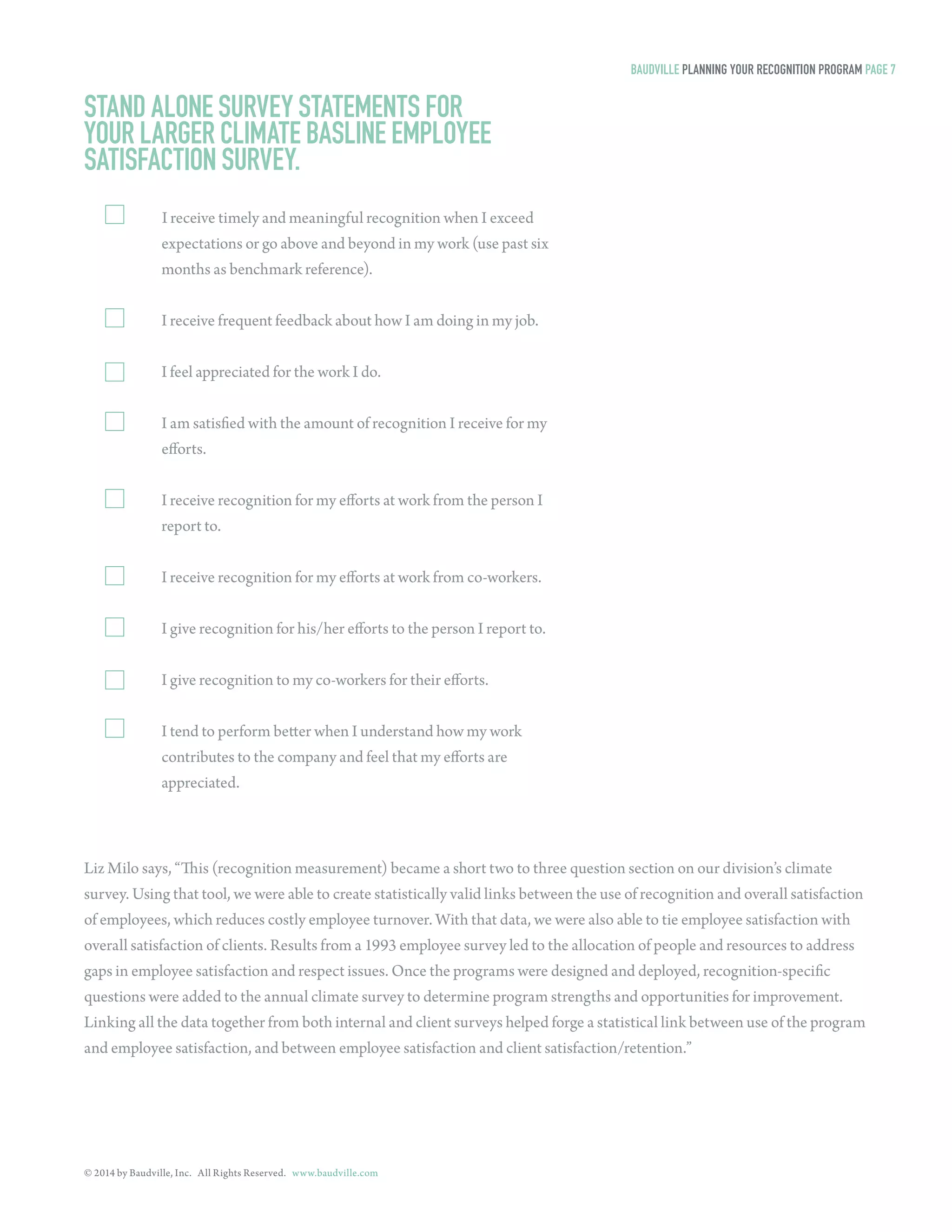 © 2014 by Baudville, Inc. All Rights Reserved. www.baudville.com 
STAND ALONE SURVEY STATEMENTS FOR 
YOUR LARGER CLIMATE BASLINE EMPLOYEE 
SATISFACTION SURVEY. 
I receive timely and meaningful recognition when I exceed 
expectations or go above and beyond in my work (use past six 
months as benchmark reference). 
I receive frequent feedback about how I am doing in my job. 
I feel appreciated for the work I do. 
I am satisfied with the amount of recognition I receive for my 
efforts. 
I receive recognition for my efforts at work from the person I 
report to. 
I receive recognition for my efforts at work from co-workers. 
I give recognition for his/her efforts to the person I report to. 
I give recognition to my co-workers for their efforts. 
I tend to perform better when I understand how my work 
contributes to the company and feel that my efforts are 
appreciated. 
BAUDVILLE PLANNING YOUR RECOGNITION PROGRAM PAGE 7 
Liz Milo says, “This (recognition measurement) became a short two to three question section on our division’s climate 
survey. Using that tool, we were able to create statistically valid links between the use of recognition and overall satisfaction 
of employees, which reduces costly employee turnover. With that data, we were also able to tie employee satisfaction with 
overall satisfaction of clients. Results from a 1993 employee survey led to the allocation of people and resources to address 
gaps in employee satisfaction and respect issues. Once the programs were designed and deployed, recognition-specific 
questions were added to the annual climate survey to determine program strengths and opportunities for improvement. 
Linking all the data together from both internal and client surveys helped forge a statistical link between use of the program 
and employee satisfaction, and between employee satisfaction and client satisfaction/retention.” 
