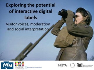 Exploring the potential
 of interactive digital
         labels
Visitor voices, moderation
 and social interpretation




                             Image: IWM Malindine E G (Lt) Cat no. TR 455
 