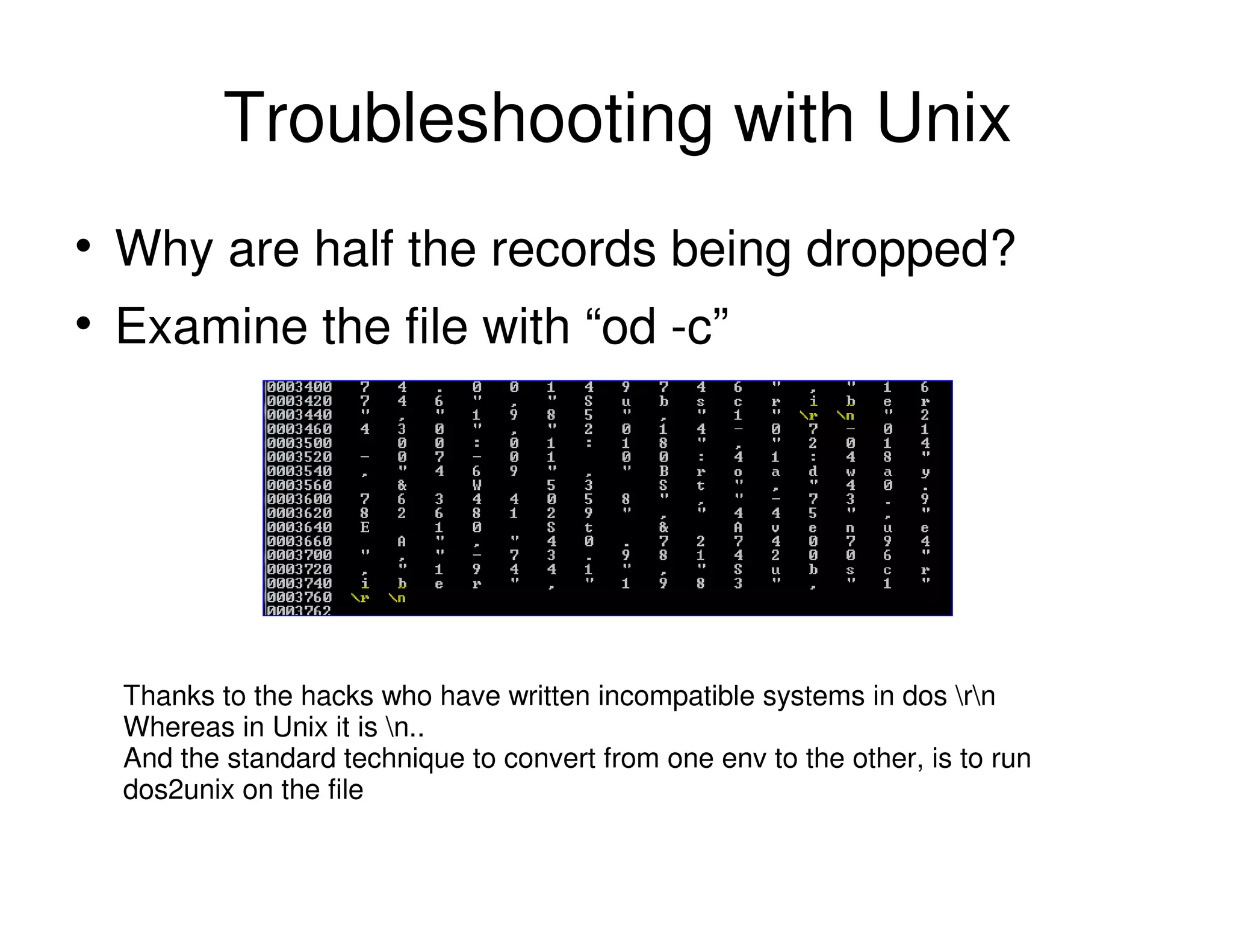 Troubleshooting with Unix
Why are half the records being dropped?
Examine the file with “od -c”
Thanks to the hacks who have written incompatible systems in dos rn
Whereas in Unix it is n..
And the standard technique to convert from one env to the other, is to run
dos2unix on the file
 
