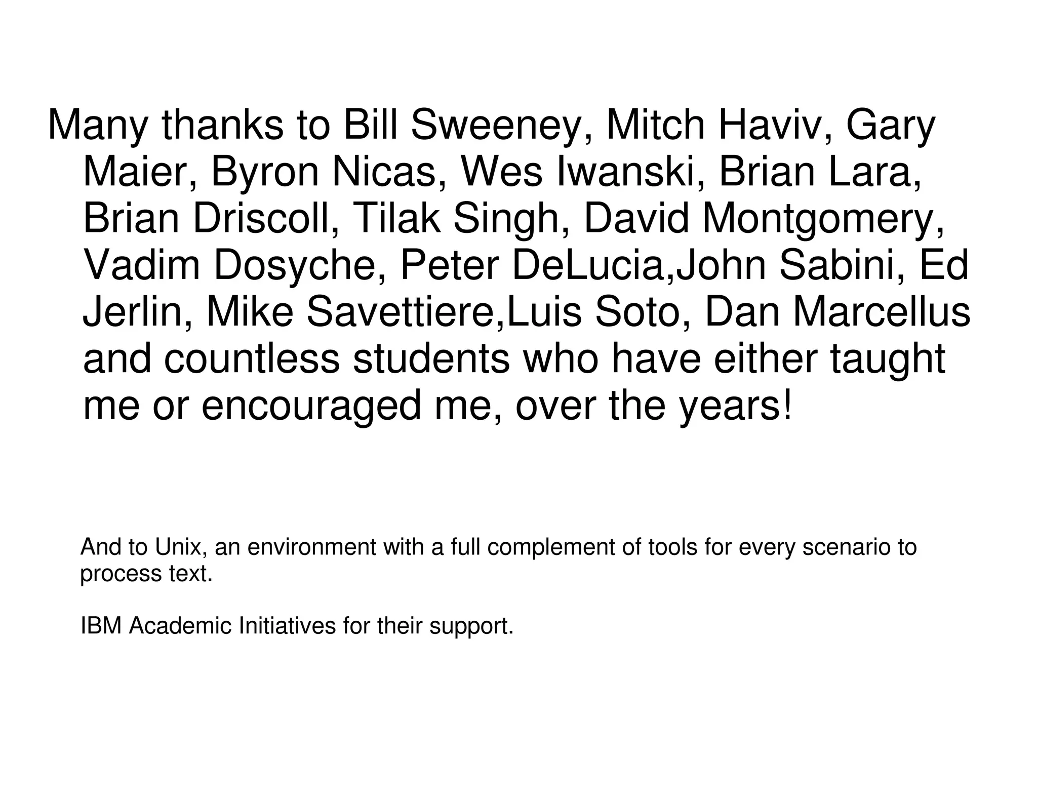 Many thanks to Bill Sweeney, Mitch Haviv, Gary
Maier, Byron Nicas, Wes Iwanski, Brian Lara,
Brian Driscoll, Tilak Singh, David Montgomery,
Vadim Dosyche, Peter DeLucia,John Sabini, Ed
Jerlin, Mike Savettiere,Luis Soto, Dan Marcellus
and countless students who have either taught
me or encouraged me, over the years!
And to Unix, an environment with a full complement of tools for every scenario to
process text.
IBM Academic Initiatives for their support.
 