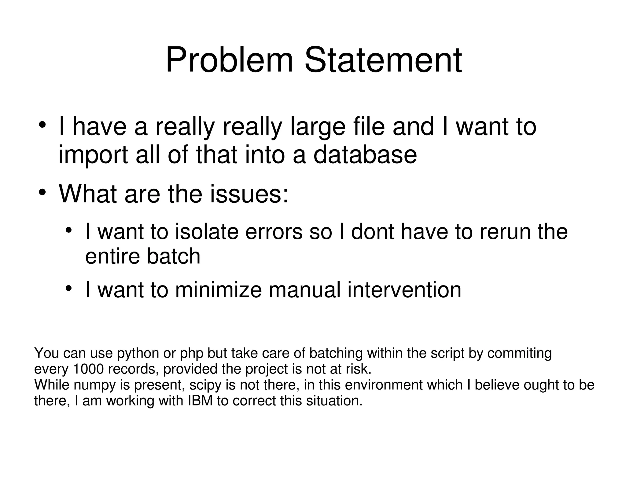 Problem Statement
I have a really really large file and I want to
import all of that into a database
What are the issues:
I want to isolate errors so I dont have to rerun the
entire batch
I want to minimize manual intervention
You can use python or php but take care of batching within the script by commiting
every 1000 records, provided the project is not at risk.
While numpy is present, scipy is not there, in this environment which I believe ought to be
there, I am working with IBM to correct this situation.
 