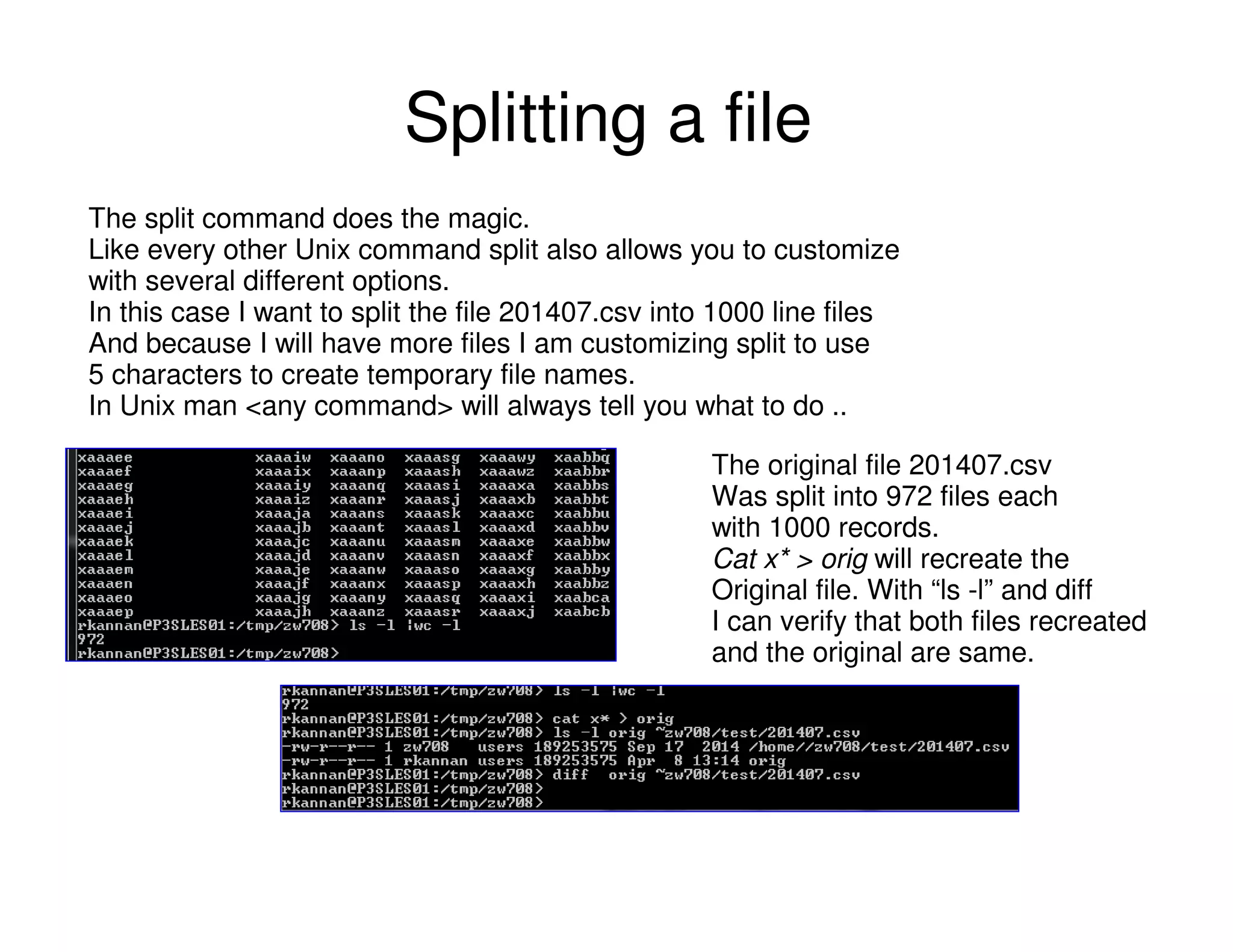 Splitting a file
The split command does the magic.
Like every other Unix command split also allows you to customize
with several different options.
In this case I want to split the file 201407.csv into 1000 line files
And because I will have more files I am customizing split to use
5 characters to create temporary file names.
In Unix man <any command> will always tell you what to do ..
The original file 201407.csv
Was split into 972 files each
with 1000 records.
Cat x* > orig will recreate the
Original file. With “ls -l” and diff
I can verify that both files recreated
and the original are same.
 