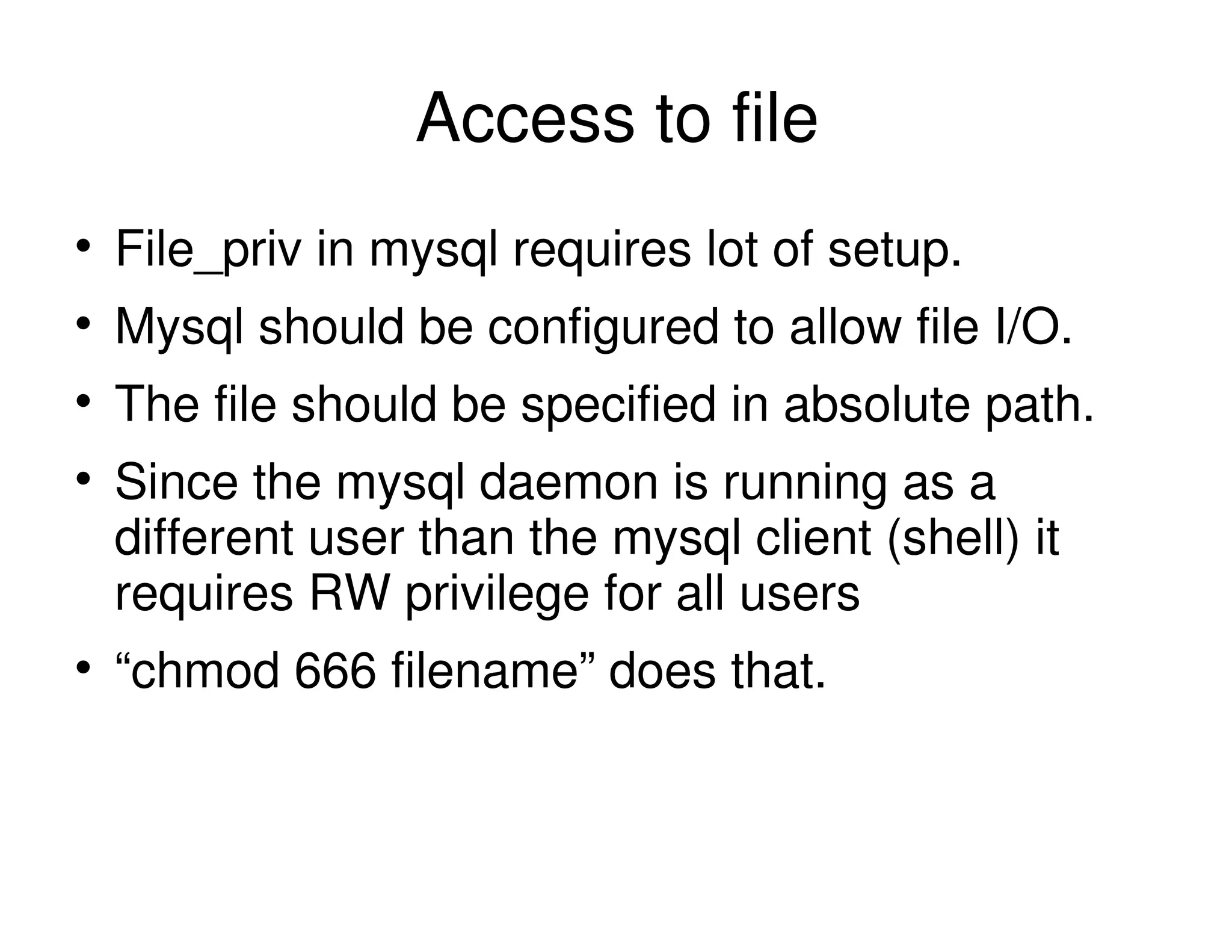 Access to file
File_priv in mysql requires lot of setup.
Mysql should be configured to allow file I/O.
The file should be specified in absolute path.
Since the mysql daemon is running as a
different user than the mysql client (shell) it
requires RW privilege for all users
“chmod 666 filename” does that.
 
